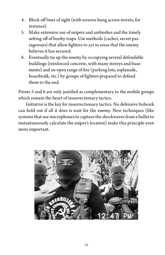 4. Block offlines of sight (with screens hung across streets, for
instance).

5. Make extensive use of snipers and ambushes and the timely
setting off of booby-traps. Use methods (caches, secret pas-
sageways) that allow fighters to act in areas that the enemy
believes it has secured.

6. Eventually tie up the enemy by occupying several defendable
buildings (reinforced concrete, with many storeys and base-
ments) and an open range of fire (parking lots, esplanade,
boardwalk, ete.) by groups of fighters prepared to defend
them to the end.

Points 5 and 6 are only justified as complementary to the mobile groups
which remain the heart of insurrectionary tactics.

Initiative is the key for insurrectionary tactics. No defensive bulwark
can hold out if all it does is wait for the enemy. New techniques (like
systems that use microphones to capture the shockwaves froma bullet to
instantaneously calculate the sniper's location) make this principle even
more important.

 

#
